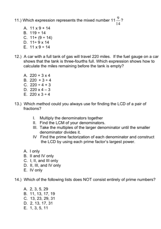 11.) Which expression represents the mixed number 11 9/14  ?
A. 11* 9+14
B. 119/ 14
C. 11+(9/ 14)
D. 11/ 9* 14
E. 11* 9+14
12.) A car with a full tank of gas will travel 220 miles. If the fuel gauge on a car
shows that the tank is three-fourths full. Which expression shows how to
calculate the miles remaining before the tank is empty?
A. 220+3* 4
B. 220+3/ 4
C. 220/ 4+3
D. 220* 4-3
E. 220* 3/ 4
13.) Which method could you always use for finding the LCD of a pair of
fractions?
I. Multiply the denominators together
II. Find the LCM of your denominators.
III. Take the multiples of the larger denominator until the smaller
denominator divides it.
IV Find the prime factorization of each denominator and construct
the LCD by using each prime factor's largest power.
A. I only
B. II and IV only
C. I, II, and III only
D. II, III, and IV only
E. IV only
14.) Which of the following lists does NOT consist entirely of prime numbers?
A. 2, 3, 5, 29
B. 11, 13, 17, 19
C. 13, 23, 29, 31
D. 2, 13, 17, 31
E. 1, 3, 5, 11