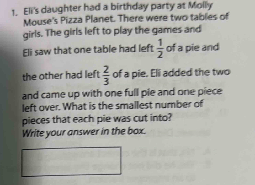 Eli's daughter had a birthday party at Molly 
Mouse's Pizza Planet. There were two tables of 
girls. The girls left to play the games and 
Eli saw that one table had left  1/2  of a pie and 
the other had left  2/3  of a pie. Eli added the two 
and came up with one full pie and one piece 
left over. What is the smallest number of 
pieces that each pie was cut into? 
Write your answer in the box.