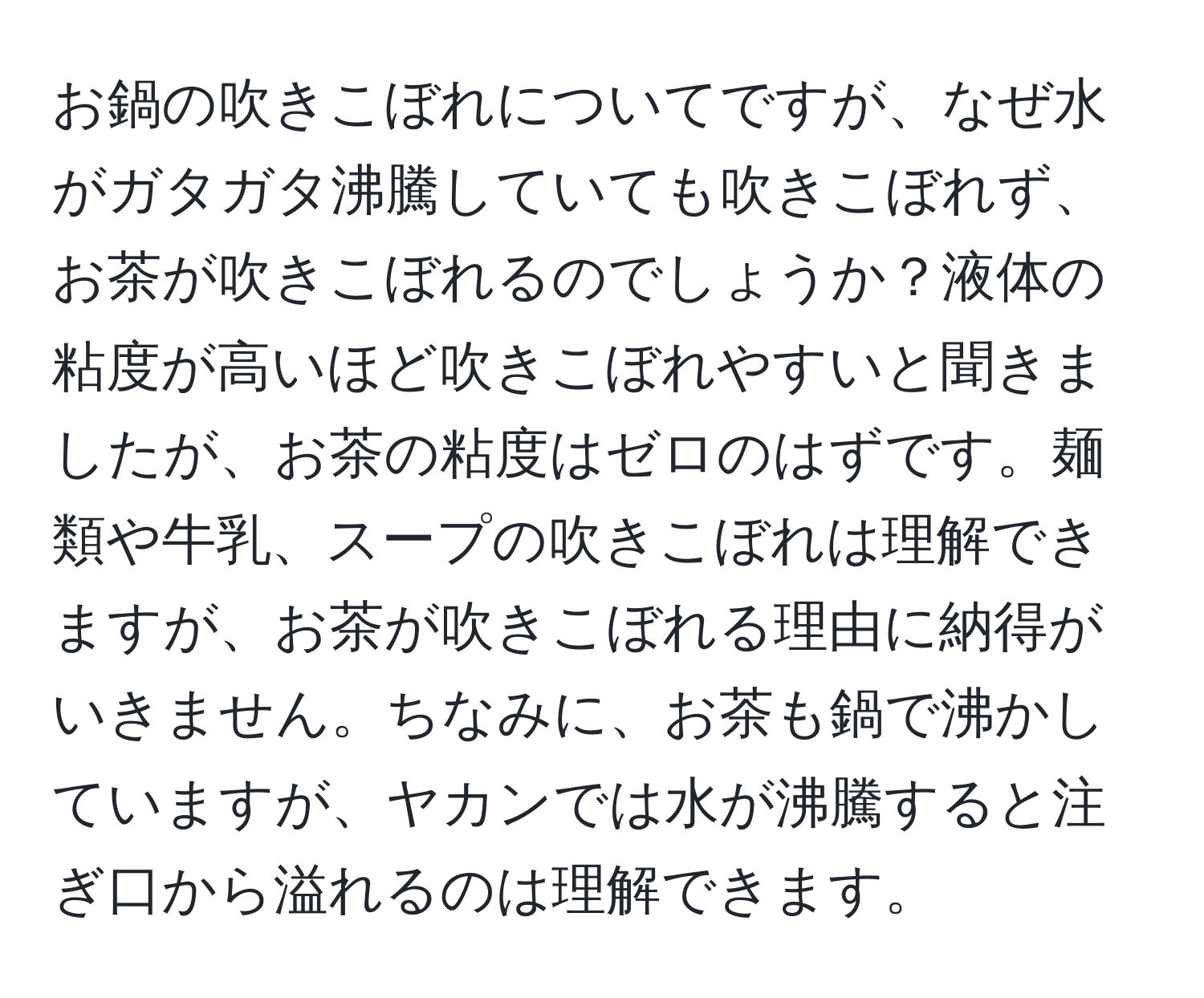 お鍋の吹きこぼれについてですが、なぜ水がガタガタ沸騰していても吹きこぼれず、お茶が吹きこぼれるのでしょうか？液体の粘度が高いほど吹きこぼれやすいと聞きましたが、お茶の粘度はゼロのはずです。麺類や牛乳、スープの吹きこぼれは理解できますが、お茶が吹きこぼれる理由に納得がいきません。ちなみに、お茶も鍋で沸かしていますが、ヤカンでは水が沸騰すると注ぎ口から溢れるのは理解できます。