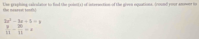 Use graphing calculator to find the point(s) of intersection of the given equations. (round your answer to
the nearest tenth)
2x^2-3x+5=y
 y/11 - 20/11 =x