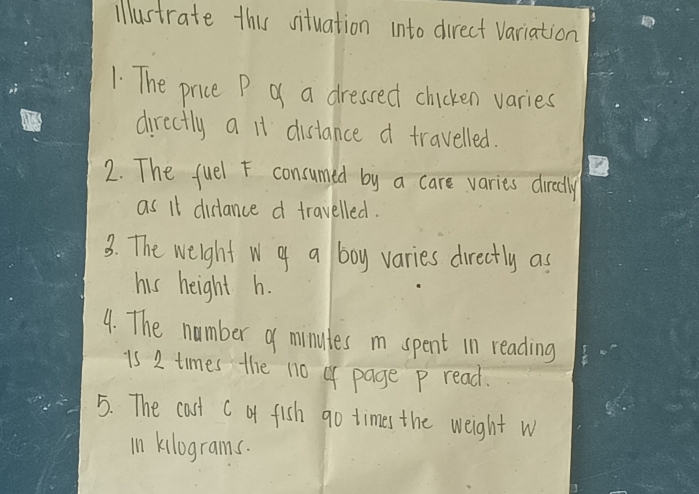 illustrate this situation into direct variation 
1. The price P of a dressed chicken varies 
directly a it distance d travelled. 
2. The fuel F consumed by a care varies directly 
as it distance d travelled. 
3. The weight w of a boy varies directly as 
his height h. 
4. The number of minutes i spent in reading 
is 2 times the no of page P read. 
5. The cast C bf fish go times the weight w 
in kilograms.