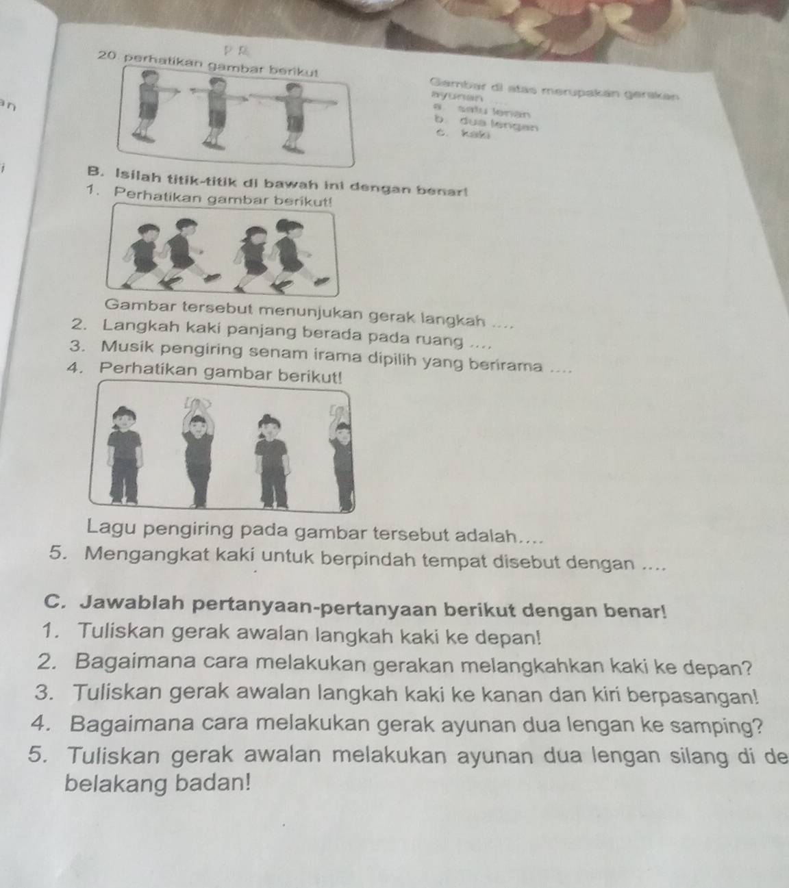 PR 
20. perhatik Gambar di atas merupakán gerskán 
ayonan 
an 
a satu lenan 
b. dua lengan 
c. kal 
Bsilah titik-titik di bawah ini dengan benar! 
1. Perhatikan gambar berikut! 
Gambar tersebut menunjukan gerak langkah .... 
2. Langkah kaki panjang berada pada ruang ... 
3. Musik pengiring senam irama dipilih yang berirama .... 
4. Perhatikan gambar 
Lagu pengiring pada gambar tersebut adalah.... 
5. Mengangkat kaki untuk berpindah tempat disebut dengan .... 
C. Jawablah pertanyaan-pertanyaan berikut dengan benar! 
1. Tuliskan gerak awalan langkah kaki ke depan! 
2. Bagaimana cara melakukan gerakan melangkahkan kaki ke depan? 
3. Tuliskan gerak awalan langkah kaki ke kanan dan kiri berpasangan! 
4. Bagaimana cara melakukan gerak ayunan dua lengan ke samping? 
5. Tuliskan gerak awalan melakukan ayunan dua lengan silang di de 
belakang badan!