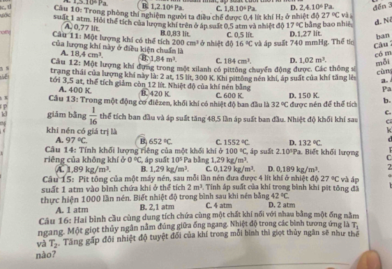 1,5.10^6Pa. B. 1,2.10^6Pa. C. 1,8.10^6Pa. D. 2,4.10^6Pa. đến 3
rc, tl Cầu 10: Trong phòng thí nghiệm người ta điều chế được 0,4 lít khí H_2 ở nhiệt độ 27°C và i
ước suất 1 atm. Hỏi thể tích của lượng khí trên ở áp suất 0,5 atm và nhiệt độ 17°C bằng bao nhiê d. N
B.0,83 lít.
on  Câầu 11: Một lượng khí có thể tích 200cm^3 ở nhiệt độ C. 0,5 lít. D.1,27 lít. ban
A. 0,77 lít 16°C và áp suất 740 mmHg. Thế tíc  Câu 
của lượng khí này ở điều kiện chuẩn là 1,02m^3. mỗi
có m
A. 18,4cm^3. B. 1,84m^3. C. 184cm^3.
Câu 12: Một lượng khí đựng trong một xilanh có pittông chuyển động được. Các thông sê cùn
Tiể D.
n s trang thái của lượng khí này là: 2 at, 15 lít, 300 K. Khi pittông nén khí, áp suất của khí tăng lẻ a.
tới 3,5 at, thể tích giảm còn 12 lít. Nhiệt độ của khí nén bằng
Pa
A. 400 K. B. 420 K. C. 600 K.
1x  Cầu 13: Trong một động cơ điêzen, khối khí có nhiệt độ ban đầu là 32°C D. 150 K. được nén để thể tích b.
P
C.
kl giảm bằng  1/16  thể tích ban đầu và áp suất tăng 48,5 lần áp suất ban đầu. Nhiệt độ khối khí sau C
f khi nén có giá trị là
k
A. 97°C. B 652°C. C. 1552°C D. 132°C.
Câu 14: Tính khối lượng riêng của một khối khí ở 100°C
riêng của không khí ở 0°C , áp suất 10^5 Pa bằng 1,29kg/m^3. , áp suất 2.10^5Pa. Biết khối lượng   
C
A. 1,89kg/m^3. B. 1,29kg/m^3. C. 0,129kg/m^3. D. 0,189kg/m^3. 2
Câu 15: Pit tông của một máy nén, sau mỗi lần nén đưa được 4 lít khí ở nhiệt độ 27°C và áp
suất 1 atm vào bình chứa khi ở thể tích 2m^3 0. Tính áp suất của khí trong bình khi pit tông đã
thực hiện 1000 lần nén. Biết nhiệt độ trong bình sau khi nén bằng 42°C.
A. 1 atm B. 2,1 atm C. 4 atm D. 2 atm
Câu 16: Hai bình cầu cùng dung tích chứa cùng một chất khí nối với nhau bằng một ống nằm
ngang. Một giọt thủy ngân nằm đúng giữa ống ngang. Nhiệt độ trong các bình tương ứng là T_1
và T_2 Tăng gấp đôi nhiệt độ tuyệt đối của khí trong mỗi bình thì giọt thủy ngân sẽ như thể
nào?