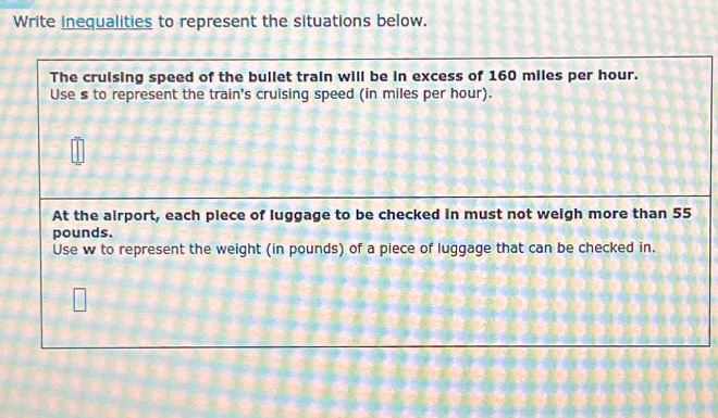 Write inequalities to represent the situations below. 
The cruising speed of the bullet train will be in excess of 160 miles per hour. 
Use s to represent the train's cruising speed (in miles per hour). 
At the airport, each plece of luggage to be checked in must not weigh more than 55
pounds. 
Use w to represent the weight (in pounds) of a piece of luggage that can be checked in.