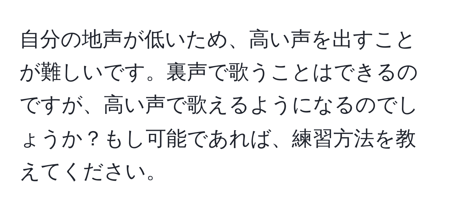 自分の地声が低いため、高い声を出すことが難しいです。裏声で歌うことはできるのですが、高い声で歌えるようになるのでしょうか？もし可能であれば、練習方法を教えてください。