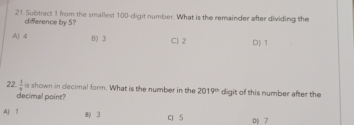 Subtract 1 from the smallest 100 -digit number. What is the remainder after dividing the
difference by 5?
A) 4 B 3
C) 2 D) 1
22.  1/9  is shown in decimal form. What is the number in the 2019^(th) digit of this number after the
decimal point?
A 1 B 3
C 5
D 7