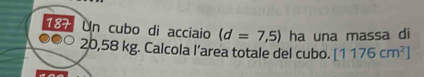 187 Un cubo di acciaio (d=7,5) ha una massa di
20,58 kg. Calcola l’area totale del cubo. [1176cm^2]