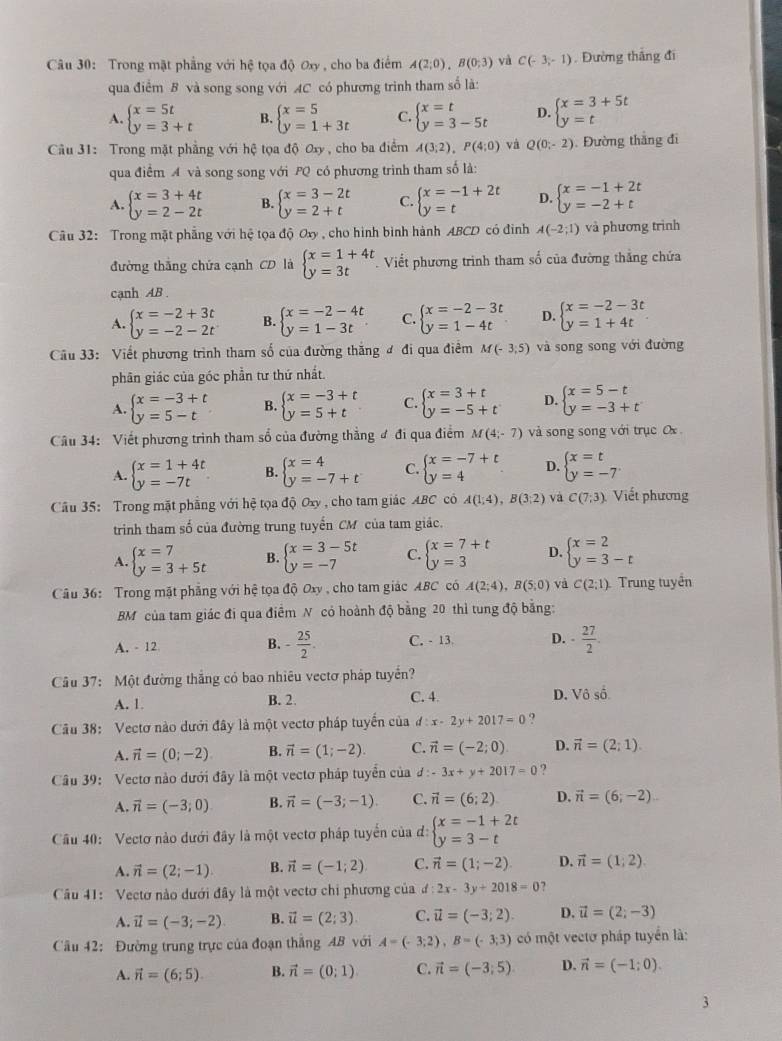 Trong mặt phẳng với hệ tọa độ ơxy , cho ba điểm A(2;0),B(0;3) yà C(-3,-1) Đường thắng đi
qua điểm B và song song với AC có phương trình tham số là:
A. beginarrayl x=5t y=3+tendarray. B. beginarrayl x=5 y=1+3tendarray. C. beginarrayl x=t y=3-5tendarray. D. beginarrayl x=3+5t y=tendarray.
Câu 31: Trong mặt phẳng với hệ tọa độ Oxy , cho ba điểm A(3;2),P(4;0) và Q(0;-2). Đường thắng đi
qua điểm A và song song với PQ có phương trình tham số là:
A. beginarrayl x=3+4t y=2-2tendarray. B. beginarrayl x=3-2t y=2+tendarray. C. beginarrayl x=-1+2t y=tendarray. D. beginarrayl x=-1+2t y=-2+tendarray.
Câu 32: Trong mặt phẳng với hệ tọa độ Oxy , cho hình bình hành ABCD có đình A(-2;1) và phương trình
đường thắng chứa cạnh CD là beginarrayl x=1+4t y=3tendarray. Viết phương trình tham số của đường thắng chứa
cạnh AB .
A. beginarrayl x=-2+3t y=-2-2tendarray. B. beginarrayl x=-2-4t y=1-3tendarray. C. beginarrayl x=-2-3t y=1-4tendarray. D. beginarrayl x=-2-3t y=1+4tendarray.
Câu 33: Viết phương trình tham số của đường thắng ơ đi qua điểm M(-3;5) và song song với đường
phân giác của góc phần tư thứ nhất.
A. beginarrayl x=-3+t y=5-tendarray. B. beginarrayl x=-3+t y=5+tendarray. C. beginarrayl x=3+t y=-5+tendarray. D. beginarrayl x=5-t y=-3+tendarray.
Cầu 34: Viết phương trình tham số của đường thẳng đ đi qua điểm M(4;-7) và song song với trục Ox
A. beginarrayl x=1+4t y=-7tendarray. B. beginarrayl x=4 y=-7+tendarray. C. beginarrayl x=-7+t y=4endarray. D. beginarrayl x=t y=-7endarray.
Câu 35: Trong mặt phẳng với hệ tọa độ Oxy , cho tam giác ABC có A(1;4),B(3;2) và C(7;3). Viết phương
trinh tham số của đường trung tuyến CM của tam giác.
A. beginarrayl x=7 y=3+5tendarray. B. beginarrayl x=3-5t y=-7endarray. C. beginarrayl x=7+t y=3endarray. D. beginarrayl x=2 y=3-tendarray.
Câu 36: Trong mặt phẳng với hệ tọa độ Oxy , cho tam giác ABC có A(2;4),B(5;0) và C(2;1) Trung tuyền
BM của tam giác đi qua điểm N có hoành độ bằng 20 thì tung độ bằng:
A. - 12 B. - 25/2 . C. - 13 D. - 27/2 .
Câu 37: Một đường thắng có bao nhiêu vectơ pháp tuyển?
A. 1. B. 2. C. 4. D. Vhat oshat o.
Câu 38: Vectơ nào dưới đây là một vectơ pháp tuyển của d:x-2y+2017=0
A. vector n=(0;-2) B. vector n=(1;-2). C. vector n=(-2;0) D. vector n=(2;1).
Câu 39:  Vectơ nào dưới đây là một vectơ pháp tuyển của £: 3x+y+2017=0 7
A. vector n=(-3;0) B. vector n=(-3;-1) C. vector n=(6;2) D. vector n=(6;-2).
Câu 40: Vectơ nào dưới đây là một vectơ pháp tuyển của đ: beginarrayl x=-1+2t y=3-tendarray.
A. vector n=(2;-1). B. vector n=(-1;2) C. vector n=(1;-2) D. vector n=(1;2).
Cầu 41: Vectơ nào dưới đây là một vectơ chi phương của ơ: 2x-3y+2018=0
A. vector u=(-3;-2) B. vector u=(2;3). C. vector u=(-3;2). D. vector u=(2;-3)
Cầu 42: Đường trung trực của đoạn thắng AB với A=(-3;2),B=(-3;3) có một vectơ pháp tuyển là:
A. vector n=(6;5) B. vector n=(0;1) C. vector n=(-3;5) D. vector n=(-1;0).