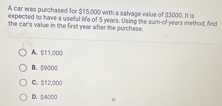 A car was purchased for $15,000 with a salvage value of $3000. It is
expected to have a useful life of 5 years. Using the sum-of-years method, find
the car's value in the first year after the purchase.
A. $11,000
B. $9000
C. $12,000
D. $4000