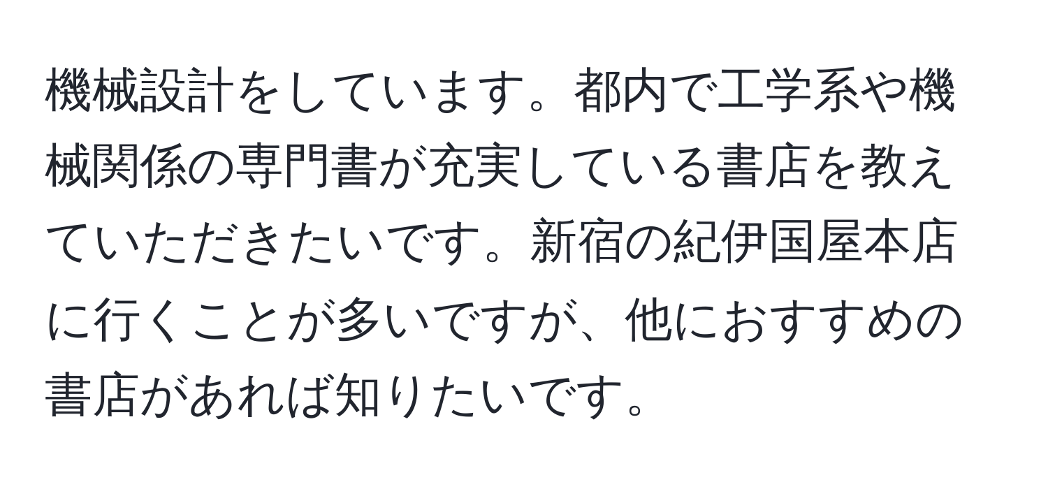 機械設計をしています。都内で工学系や機械関係の専門書が充実している書店を教えていただきたいです。新宿の紀伊国屋本店に行くことが多いですが、他におすすめの書店があれば知りたいです。