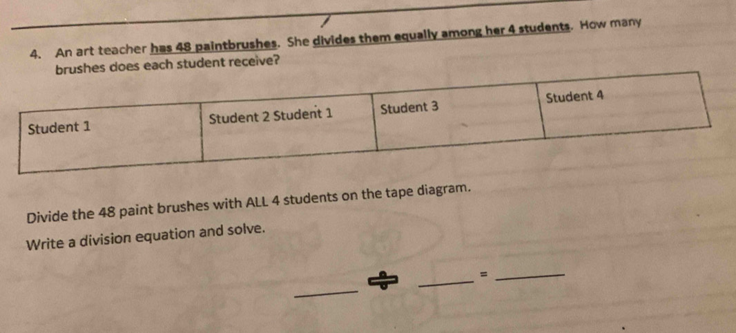 An art teacher has 48 paintbrushes. She divides them equally among her 4 students. How many 
s each student receive? 
Divide the 48 paint brushes with ALL 4 students on the tape diagram. 
Write a division equation and solve. 
_=_ 
_