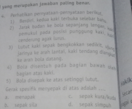 yang merupakan jawaban paling benar.
4. Perhatikan pernyataan-pernyataan berikut
1) Berdiri, kedua kaki terbuka selebar bahu.
2) Jarak badan ke bola sepanjang lengan, kaki
pemukul pada posisi punggung kaki, kaki
cenderung agak lurus.
3) Lutut kaki sepak bengkokkan sedikit, ujunq
jarinya ke arah lantai, kaki tendang diangkat
ke arah bola datang.
4) Bola disentuh pada bagian bawah oleh
bagian atas kaki.
5) Bola disepak ke atas setinggi lutut.
Hakik
Gerak spesifik menyepak di atas adalah ....
Secar
a. menapak c. sepak kura/kuda
b. sepak sila d. sepak simpuh bagai e