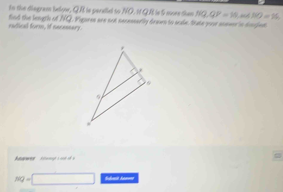 tn the disgram below, QR is persdisd to NO. 1 Q R is 5 more thmn NQ, QP=10 NO=N), 
find the length of NQ. Pigues are not necemarly drom to sade, fute you mamer in daed. 
radical form, if necessary. 
'a Me mh s c ch a
NQ=□