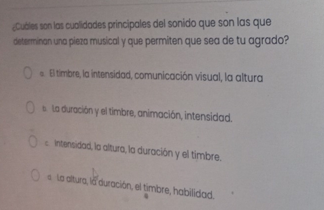 ¿Cuáles son las cualidades principales del sonido que son las que
determinan una pieza musical y que permiten que sea de tu agrado?
El timbre, la íntensidad, comunicación visual, la altura
a La duración y el timbre, animación, intensidad.
Intensidad, la altura, la duración y el timbre.
La altura, la duración, el timbre, habilidad.