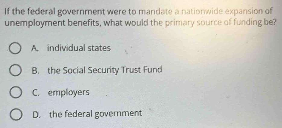 If the federal government were to mandate a nationwide expansion of
unemployment benefits, what would the primary source of funding be?
A. individual states
B. the Social Security Trust Fund
C. employers
D. the federal government