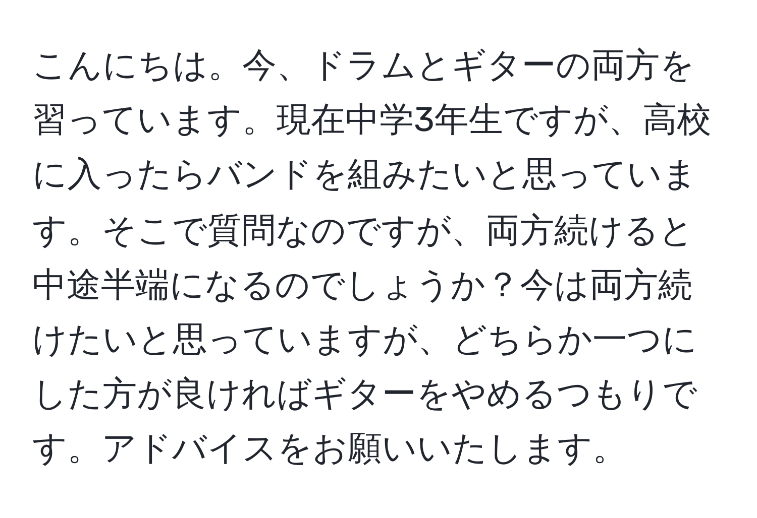 こんにちは。今、ドラムとギターの両方を習っています。現在中学3年生ですが、高校に入ったらバンドを組みたいと思っています。そこで質問なのですが、両方続けると中途半端になるのでしょうか？今は両方続けたいと思っていますが、どちらか一つにした方が良ければギターをやめるつもりです。アドバイスをお願いいたします。