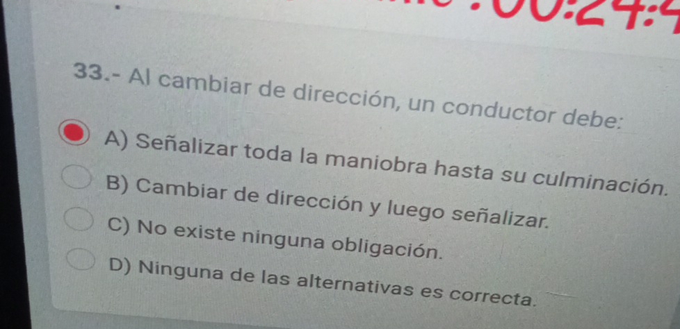 33.- Al cambiar de dirección, un conductor debe:
A) Señalizar toda la maniobra hasta su culminación.
B) Cambiar de dirección y luego señalizar.
C) No existe ninguna obligación.
D) Ninguna de las alternativas es correcta.