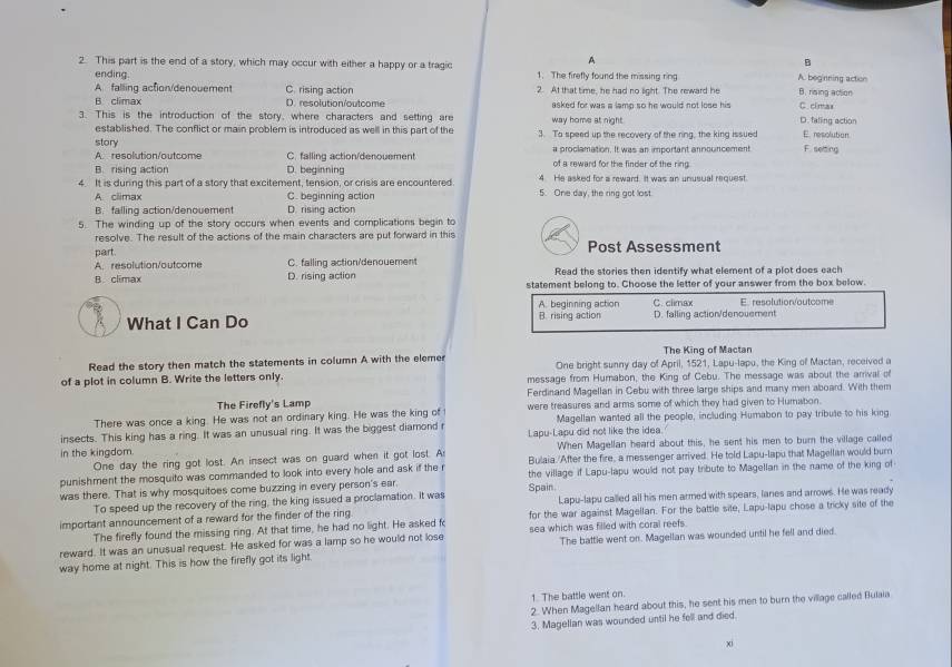 A
B
2. This part is the end of a story, which may occur with either a happy or a tragic 1. The firefly found the missing ring A. beginning action
ending. B. rising action
A falling action/denovement C. rising action 2. At that time, he had no light. The reward he
B climax D. resolution/outcome asked for was a lamp so he would not lose his D. falling action C.cimas
3. This is the introduction of the story, where characters and setting are way home at night.
established. The conflict or main problem is introduced as well in this part of the
story 3. To speed up the recovery of the ring, the king issued E. resolution
A. resolution/outcome C. falling action/denouement a proclamation. It was an important announcement F. seting
B. rising action D. beginning of a reward for the finder of the ring
4. It is during this part of a story that excitement, tension, or crisis are encountered. 5. One day, the ring got lost. 4 He asked for a reward. It was an unusual request.
A climax C. beginning action
B. falling action/denouement D. rising action
5. The winding up of the story occurs when events and complications begin to
resolve. The result of the actions of the main characters are put forward in this
part. Post Assessment
A. resolution/outcome C. falling action/denouement Read the stories then identify what element of a plot does each
A climax D. rising action statement belong to. Choose the letter of your answer from the box below.
A. beginning action C. clmax E. resolution/outcome
What I Can Do B. rising action D. falling action/denouement
The King of Mactan
Read the story then match the statements in column A with the elemer One bright sunny day of April, 1521, Lapu-lapu, the King of Mactan, received a
of a plot in column B. Write the letters only. message from Humabon, the King of Cebu. The message was about the arrival of
The Firefly's Lamp Ferdinand Magellan in Cebu with three large ships and many men aboard. With them
There was once a king. He was not an ordinary king. He was the king of were treasures and arms some of which they had given to Humabon.
insects. This king has a ring. It was an unusual ring. It was the biggest diamond r Lapu-Lapu did not like the idea. Magellan wanted all the people, including Humabon to pay tribute to his king.
in the kingdom. When Magellan heard about this, he sent his men to burn the village called
One day the ring got lost. An insect was on guard when it got lost. A Bulaia./After the fire, a messenger arrived. He told Lapu-lapu that Magellan would burn
punishment the mosquito was commanded to look into every hole and ask if the r the village if Lapu-lapu would not pay tribute to Magellan in the name of the king of
was there. That is why mosquitoes come buzzing in every person's ear. Spain
To speed up the recovery of the ring, the king issued a proclamation. It was Lapu-lapu called all his men armed with spears, lanes and arrows. He was ready
important announcement of a reward for the finder of the ring for the war against Magellan. For the battle sile, Lapu-lapu chose a tricky site of the
The firefly found the missing ring. At that time, he had no light. He asked fo
reward. It was an unusual request. He asked for was a lamp so he would not lose sea which was filled with coral reefs
way home at night. This is how the firefly got its light. The battle went on. Magellan was wounded until he fell and died.
1. The battle went on.
2. When Magellan heard about this, he sent his men to burn the village called Bulaia
3. Magellan was wounded until he fell and died.
xi