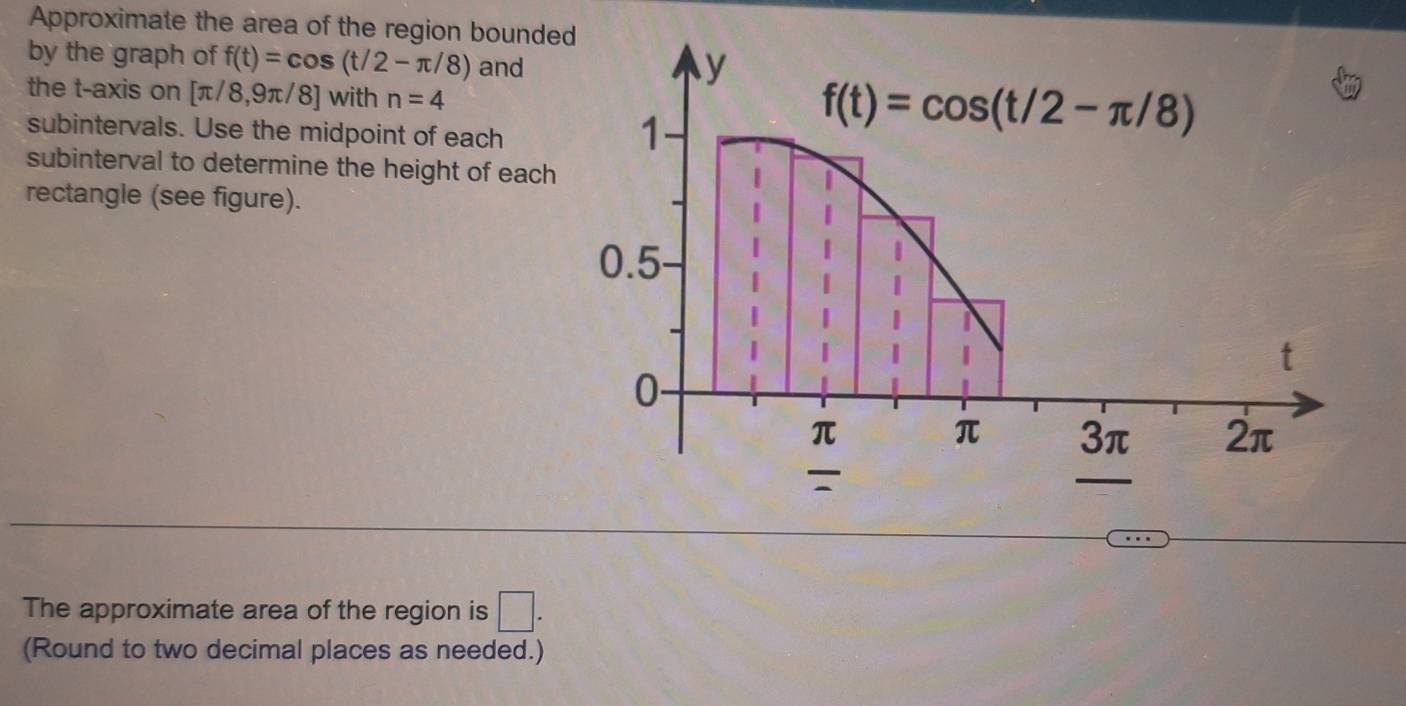 Approximate the area of the region bounded
by the graph of f(t)=cos (t/2-π /8) and
the t-axis on [π /8,9π /8] with n=4
subintervals. Use the midpoint of each
subinterval to determine the height of each
rectangle (see figure).
The approximate area of the region is □ .
(Round to two decimal places as needed.)