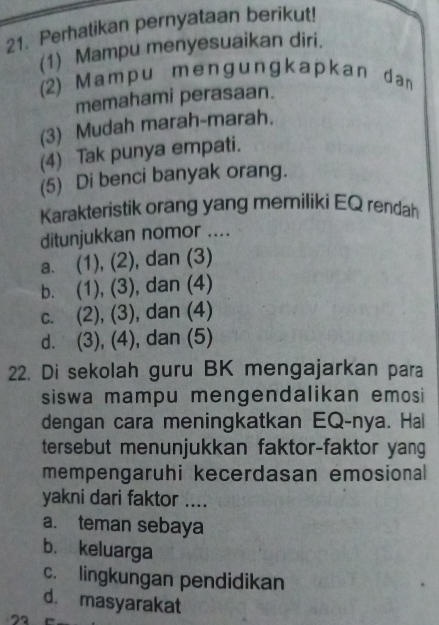 Perhatikan pernyataan berikut!
(1) Mampu menyesuaikan diri.
(2) Ma m p u m e ng u nɡka pkan dan
memahami perasaan.
(3) Mudah marah-marah.
(4) Tak punya empati.
(5) Di benci banyak orang.
Karakteristik orang yang memiliki EQ rendah
ditunjukkan nomor ....
a. (1), (2), dan (3)
b. (1), (3), dan (4)
c. (2), (3), dan (4)
d. (3), (4), dan (5)
22. Di sekolah guru BK mengajarkan para
siswa mampu mengendalikan emosi
dengan cara meningkatkan EQ-nya. Hal
tersebut menunjukkan faktor-faktor yang
mempengaruhi kecerdasan emosional
yakni dari faktor ....
a. teman sebaya
b. keluarga
c. lingkungan pendidikan
d. masyarakat