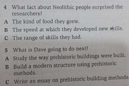 What fact about Neolithic people surprised the
researchers?
A The kind of food they grew.
B The speed at which they developed new skills.
C The range of skills they had.
5 What is Dave going to do next?
A Study the way prehistoric buildings were built.
B Build a modern structure using prehistoric
methods.
C Write an essay on prehistoric building methods