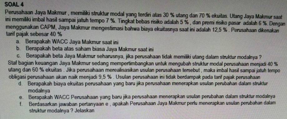 SOAL 4 
Perusahaan Jaya Makmur , memiliki struktur modal yang terdiri atas 30 % utang dan 70 % ekuitas. Utang Jaya Makmur saat 
ini memiliki imbal hasil sampai jatuh tempo 7 %. Tingkat bebas risiko adalah 5 % , dan premi risiko pasar adalah 6 %. Dengan 
menggunakan CAPM, Jaya Makmur mengestimasi bahwa biaya ekuitasnya saat ini adalah 12,5 %. Perusahaan dikenakan 
tarif pajak sebesar 40 %
a. Berapakah WACC Jaya Makmur saat ini 
b. Berapakah beta atas saham biasa Jaya Makmur saat ini 
c. Berapakah beta Jaya Makmur seharusnya, jika perusahaan tidak memiliki utang dalam struktur modalnya ? 
Staf bagian keuangan Jaya Makmur sedang mempertimbangkan untuk mengubah struktur modal perusahaan menjadi 40 %
utang dan 60 % ekuitas . Jika perusahaan merealisasikan usulan perusahaan tersebut , maka imbal hasil sampai jatuh tempo 
obligasi perusahaan akan naik menjadi 9,5 %. Usulan perusahaan ini tidak berdampak pada tarif pajak perusahaan 
d. Berapakah biaya ekuitas perusahaan yang baru jika perusahaan menerapkan usulan perubahan dalam struktur 
modalnya 
e. Berapakah WACC Perusahaan yang baru jika perusahaan menerapkan usulan perubahan dalam struktur modalnya 
f. Berdasarkan jawaban pertanyaan e , apakah Perusahaan Jaya Makmur perlu menerapkan usulan perubahan dalam 
struktur modalnya ? Jelaskan