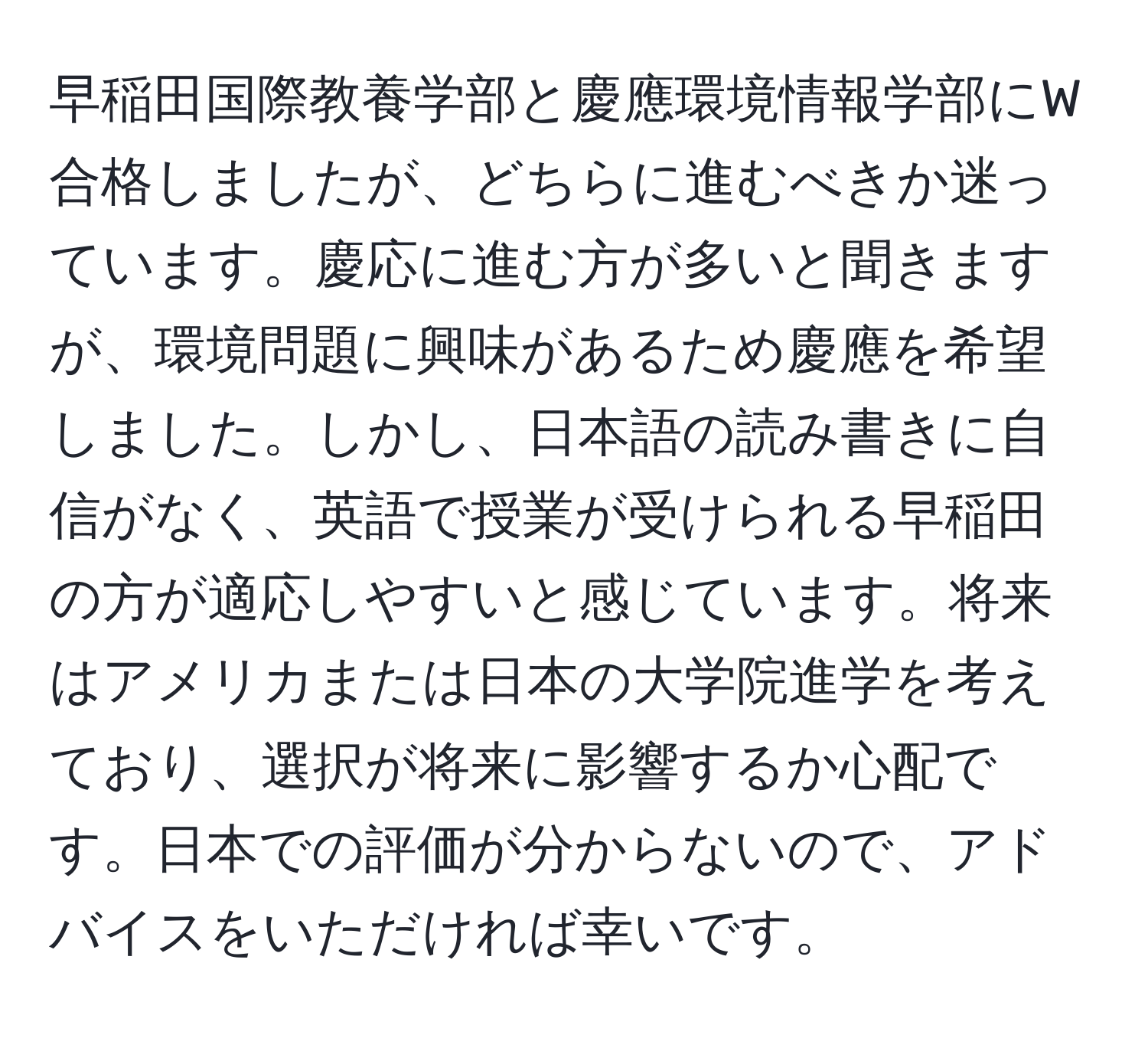 早稲田国際教養学部と慶應環境情報学部にW合格しましたが、どちらに進むべきか迷っています。慶応に進む方が多いと聞きますが、環境問題に興味があるため慶應を希望しました。しかし、日本語の読み書きに自信がなく、英語で授業が受けられる早稲田の方が適応しやすいと感じています。将来はアメリカまたは日本の大学院進学を考えており、選択が将来に影響するか心配です。日本での評価が分からないので、アドバイスをいただければ幸いです。