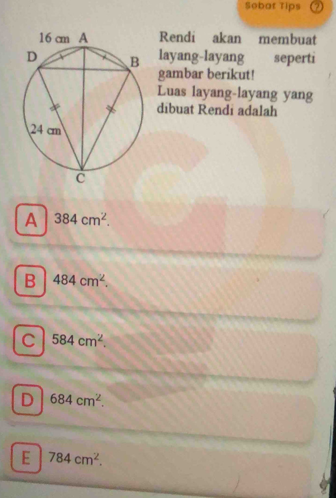 Sobat Tips
Rendi akan membuat
layang-layang seperti
gambar berikut!
Luas layang-layang yang
dibuat Rendi adalah
A 384cm^2.
B 484cm^2.
C 584cm^2.
D 684cm^2.
E 784cm^2.