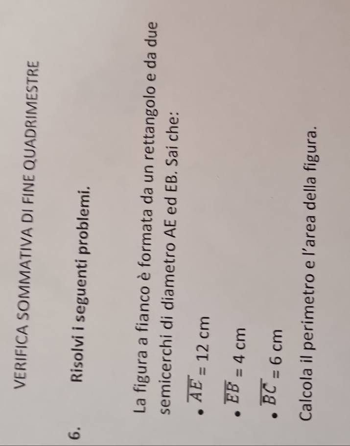 VERIFICA SOMMATIVA DI FINE QUADRIMESTRE 
6. Risolvi i seguenti problemi. 
La figura a fianco è formata da un rettangolo e da due 
semicerchi di diametro AE ed EB. Sai che:
overline AE=12cm
overline EB=4cm
overline BC=6cm
Calcola il perimetro e l’area della figura.