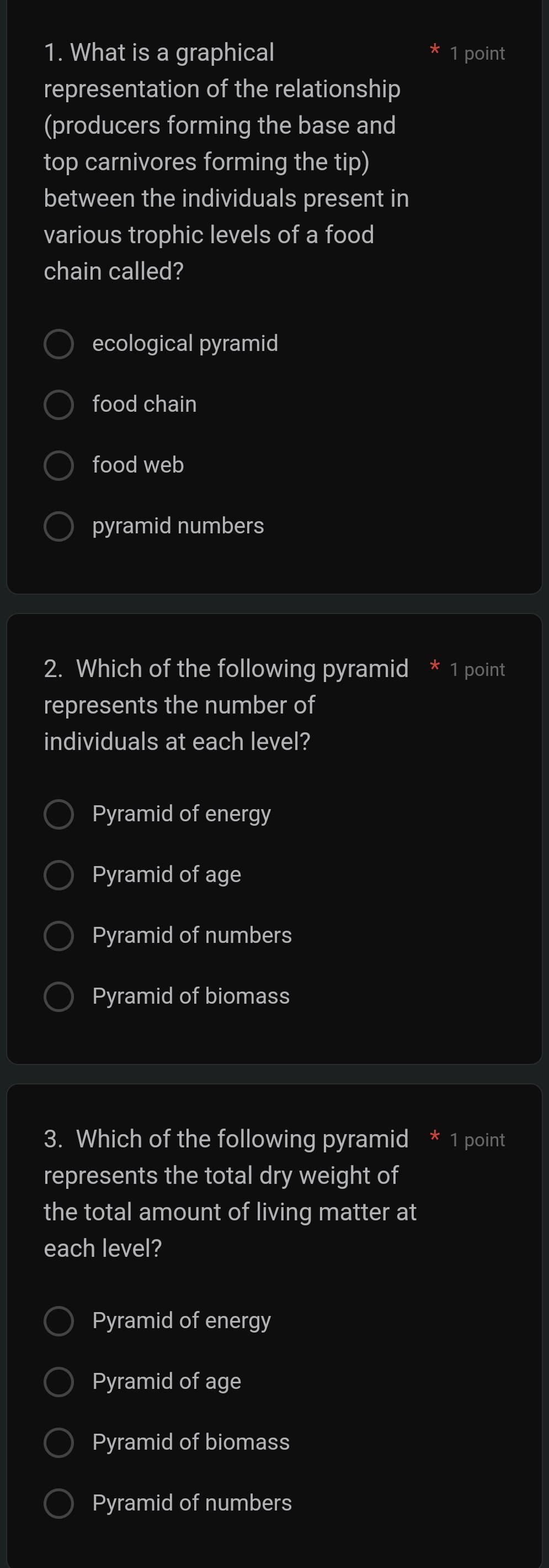 What is a graphical 1 point
representation of the relationship
(producers forming the base and
top carnivores forming the tip)
between the individuals present in
various trophic levels of a food
chain called?
ecological pyramid
food chain
food web
pyramid numbers
2. Which of the following pyramid 1 point
represents the number of
individuals at each level?
Pyramid of energy
Pyramid of age
Pyramid of numbers
Pyramid of biomass
3. Which of the following pyramid * 1 point
represents the total dry weight of
the total amount of living matter at
each level?
Pyramid of energy
Pyramid of age
Pyramid of biomass
Pyramid of numbers