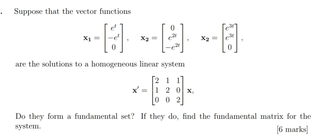 Suppose that the vector functions
x_1=beginbmatrix e^t -e^t 0endbmatrix , x_2=beginbmatrix 0 e^(2t) -e^(2t)endbmatrix , x_2=beginbmatrix e^(3t) e^(3t) 0endbmatrix , 
are the solutions to a homogeneous linear system
X'=beginbmatrix 2&1&1 1&2&0 0&0&2endbmatrix x, 
Do they form a fundamental set? If they do, find the fundamental matrix for the
system. [6 marks]