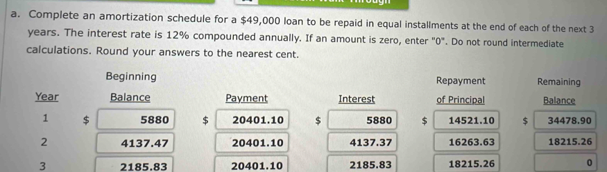 Complete an amortization schedule for a $49,000 loan to be repaid in equal installments at the end of each of the next 3
years. The interest rate is 12% compounded annually. If an amount is zero, enter "0". Do not round intermediate 
calculations. Round your answers to the nearest cent. 
Beginning Repayment Remaining
Year Balance Payment Interest of Principal Balance 
1 $ 5880 $ 20401.10 $ 5880 $ 14521.10 $ 34478.90
2 4137.47 20401.10 4137.37 16263.63 18215.26
3 2185.83 20401.10 2185.83 18215.26 0