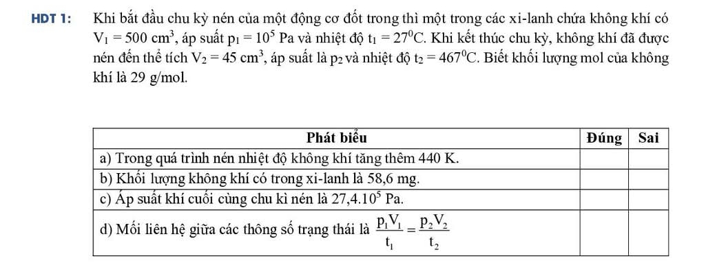 HDT 1: Khi bắt đầu chu kỳ nén của một động cơ đốt trong thì một trong các xi-lanh chứa không khí có
V_1=500cm^3 , áp suất p_1=10^5Pa và nhiệt độ t_1=27^0C 2. Khi kết thúc chu kỳ, không khí đã được
nén đến thể tích V_2=45cm^3 ', áp suất là p2 P_2 v à nhiệt độ t_2=467°C. Biết khối lượng mol của không
khí là 29 g/mol.