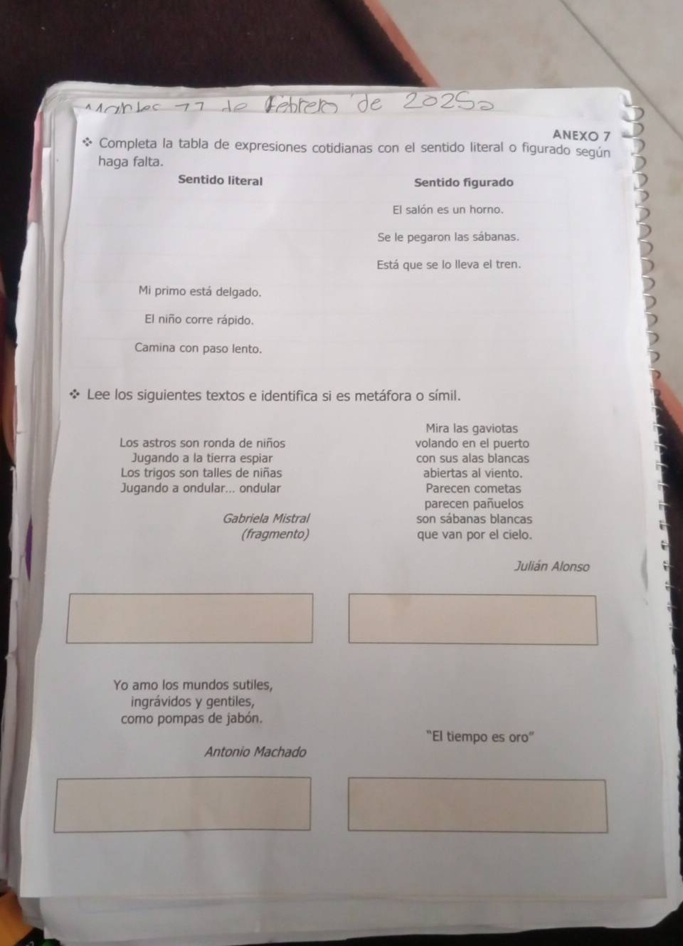 ANEXO 7 
Completa la tabla de expresiones cotidianas con el sentido literal o figurado según 
haga falta. 
Sentido literal Sentido figurado 
El salón es un horno. 
Se le pegaron las sábanas. 
Está que se lo lleva el tren. 
Mi primo está delgado. 
El niño corre rápido. 
Camina con paso lento. 
Lee los siguientes textos e identifica si es metáfora o símil. 
Mira las gaviotas 
Los astros son ronda de niños volando en el puerto 
Jugando a la tierra espiar con sus alas blancas 
Los trigos son talles de niñas abiertas al viento. 
Jugando a ondular... ondular Parecen cometas 
parecen pañuelos 
Gabriela Mistral son sábanas blancas 
(fragmento) que van por el cielo. 
Julián Alonso 
Yo amo los mundos sutiles, 
ingrávidos y gentiles, 
como pompas de jabón. 
“El tiempo es oro” 
Antonio Machado