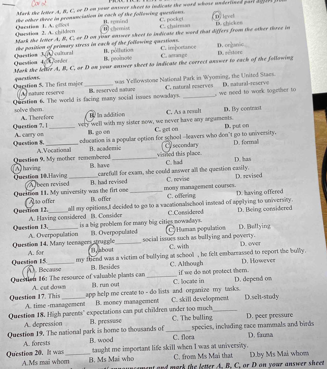 Mark the letter A. B. C. or D on your answer sheet to indicate the word whose underlined part difers fo
the other three in pronunciation in each of the following questions.
Question 1. A. effect B. remind C. pocket D level
Question 2. A. children B chemist C. chairman D. chicken
Mark the letter A, B, C, or D on your answer sheet to indicate the word that differs from the other three in
the position of primary stress in each of the following questions.
Question 3.A cultural B. pòllution C. importance D. organic
Question 4 Aorder B. promote C. arrange D. restore
Mark the letter A, B, C, or D on your answer sheet to indicate the correct answer to each of the following
questions.
Question 5. The first major _was Yellowstone National Park in Wyoming, the United Staes.
A nature reserve B. reserved nature C. natural reserves D. natural-reserve
Question 6. The world is facing many social issues nowadays. _, we need to work together to
solve them. D. By contrast
A. Therefore B. In addition C. As a result
Question 7. I _very well with my sister now, we never have any arguments.
A. carry on B. go on C. get on D. put on
Question 8. _education is a popular option for school -leavers who don’t go to university.
A.Vocational B. academic C secondary D. formal
Question 9. My mother remembered _visited this place.
A having B. have C. had D. has
Question 10.Having _carefull for exam, she could answer all the question easily.
A been revised B. had revised C. revise D. revised
Question 11. My university was the firt one _mony management courses.
A to offer B. offer C. offering D. having offered
Question 12._ all my opitions,I decided to go to a vacationalschool instead of applying to university.
A. Having considered B. Consider C.Considered D. Being considered
Question 13._ is a big problem for many big cities nowadays.
A. Overpopulation B. Overpopulated C)Human population D. Bullying
Question 14. Many teenagers struggle_ social issues such as bullying and poverty.
A. for By about C. with D. over
Question 15_ my friend was a victim of bullying at school , he felt embarrassed to report the bully.
A). Because B. Besides C. Although D. However
Question 16: The resource of valuable plants can _if we do not protect them.
A. cut down B. run out C. locate in D. depend on
Question 17. This_ app help me create to - do lists and organize my tasks.
A. time -management B. money management C. skill development D.selt-study
Question 18. High parents’ expectations can put children under too much_
A. depression B. pressuse C. The bulling D. peer pressure
Question 19. The national park is home to thousands of_ species, including race mammals and birds
A. forests B. wood C. flora D. fauna
Question 20. It was_ taught me important life skill when I was at university.
A.Ms mai whom B. Ms Mai who C. from Ms Mai that D.by Ms Mai whom
ment and mark the letter A, B, C, or D on your answer sheet