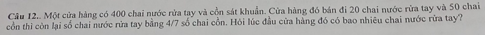 Câu 12.. Một cửa hàng có 400 chai nước rửa tay và cồn sát khuẩn. Cửa hàng đó bán đi 20 chai nước rửa tay và 50 chai 
cồn thì còn lại số chai nước rửa tay bằng 4/7 số chai cồn. Hỏi lúc đầu cửa hàng đó có bao nhiêu chai nước rửa tay?