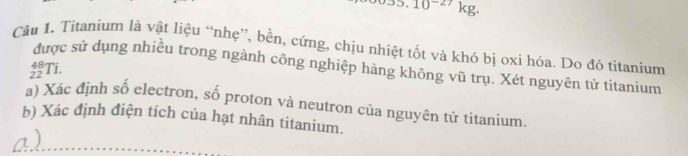 10^(-27) kg. 
Câu 1. Titanium là vật liệu “nhẹ”, bền, cứng, chịu nhiệt tốt và khó bị oxi hóa. Do đó titanium
beginarrayr 48 22endarray T i. 
được sử dụng nhiều trong ngành công nghiệp hàng không vũ trụ. Xét nguyên tử titanium 
a) Xác định số electron, số proton và neutron của nguyên tử titanium. 
b) Xác định điện tích của hạt nhân titanium. 
a )