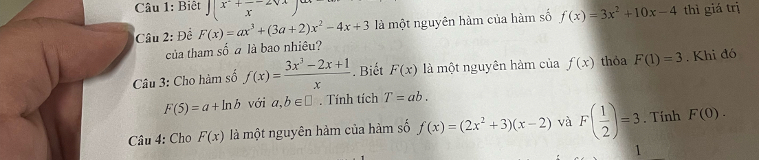 Biết ∈t (x^2+frac x-2sqrt(x) thì giá trị 
Câu 2: Đề F(x)=ax^3+(3a+2)x^2-4x+3 là một nguyên hàm của hàm số f(x)=3x^2+10x-4
của tham số a là bao nhiêu? 
Câu 3: Cho hàm số f(x)= (3x^3-2x+1)/x . Biết F(x) là một nguyên hàm của f(x) thỏa F(1)=3. Khi đó
F(5)=a+ln b với a,b∈ □. Tính tích T=ab. 
Câu 4: Cho F(x) là một nguyên hàm của hàm số f(x)=(2x^2+3)(x-2) và F( 1/2 )=3. Tính F(0). 
1