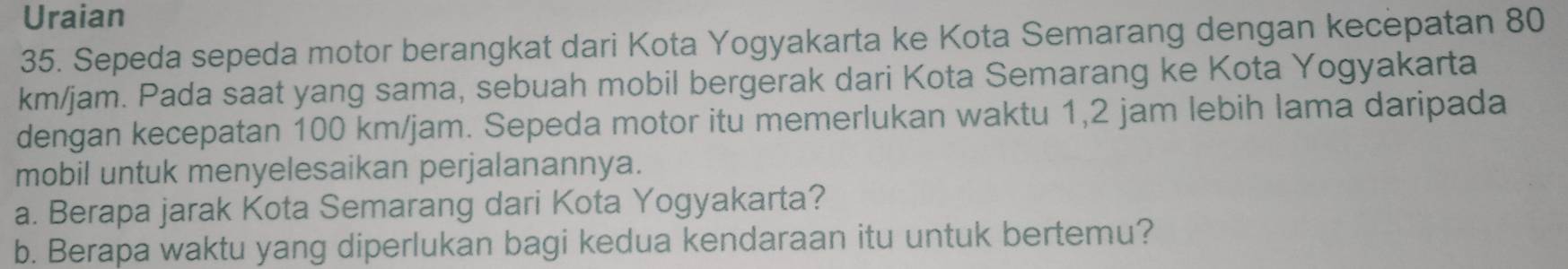 Uraian 
35. Sepeda sepeda motor berangkat dari Kota Yogyakarta ke Kota Semarang dengan kecepatan 80
km/jam. Pada saat yang sama, sebuah mobil bergerak dari Kota Semarang ke Kota Yogyakarta 
dengan kecepatan 100 km/jam. Sepeda motor itu memerlukan waktu 1,2 jam lebih lama daripada 
mobil untuk menyelesaikan perjalanannya. 
a. Berapa jarak Kota Semarang dari Kota Yogyakarta? 
b. Berapa waktu yang diperlukan bagi kedua kendaraan itu untuk bertemu?