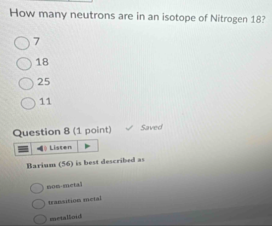 How many neutrons are in an isotope of Nitrogen 18?
7
18
25
11
Question 8 (1 point) Saved
Listen
Barium (56) is best described as
non-metal
transition metal
metalloid