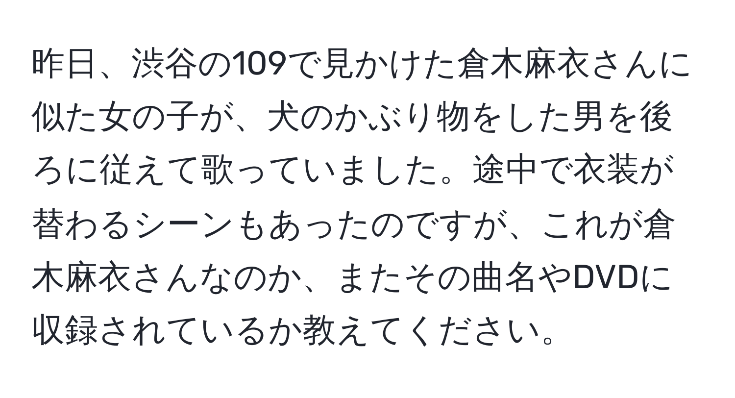 昨日、渋谷の109で見かけた倉木麻衣さんに似た女の子が、犬のかぶり物をした男を後ろに従えて歌っていました。途中で衣装が替わるシーンもあったのですが、これが倉木麻衣さんなのか、またその曲名やDVDに収録されているか教えてください。