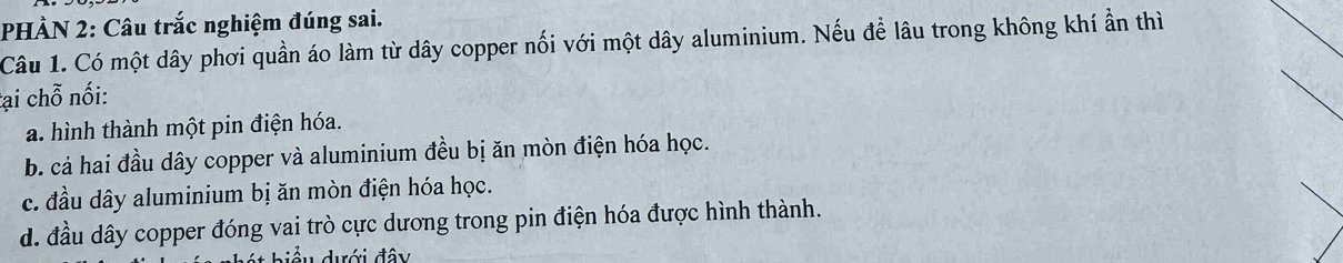 PHÀN 2: Câu trắc nghiệm đúng sai.
Câu 1. Có một dây phơi quần áo làm từ dây copper nối với một dây aluminium. Nếu để lâu trong không khí ẩn thì
tại chỗ nối:
a. hình thành một pin điện hóa.
b. cả hai đầu dây copper và aluminium đều bị ăn mòn điện hóa học.
c. đầu dây aluminium bị ăn mòn điện hóa học.
d. đầu dây copper đóng vai trò cực dương trong pin điện hóa được hình thành.
biểu dưới đây