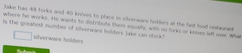 Jake has 48 forks and 40 knives to place in silverware holders at the fast food restaurant 
where he works. He wants to distribute them equally, with no forks or knives left over. What 
Is the greatest number of silverware holders Jake can stock? 
silverware holders