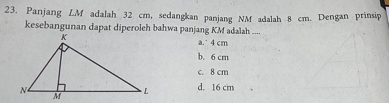 Panjang LM adalah 32 cm, sedangkan panjang NM adalah 8 cm. Dengan prinsip
kesebangunan dapat diperoleh bahwa panjang KM adalah ....
a.` 4 cm
b. 6 cm
c. 8 cm
d. 16 cm