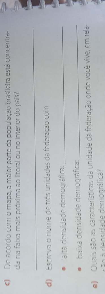 De acordo com o mapa, a maior parte da população brasileira está concentra- 
da na faixa mais próxima ao litoral ou no interior do país? 
_ 
d) Escreva o nome de três unidades da federação com 
alta densidade demográfica:_ 
baixa densidade demográfica:_ 
e) Quais são as características da unidade da federação onde você vive, em rela- 
cão à densidade demográfica?