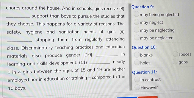 chores around the house. And in schools, girls receive (8) Question 9:
_support than boys to pursue the studies that may being neglected
they choose. This happens for a variety of reasons: The may neglect
safety, hygiene and sanitation needs of girls (9) may be neglecting
_, stopping them from regularly attending may be neglected
class. Discriminatory teaching practices and education Question 10:
materials also produce gender (10) _in blanks spaces
learning and skills development. (11) _, nearly holes gaps
1 in 4 girls between the ages of 15 and 19 are neither Question 11:
employed nor in education or training - compared to 1 in In contrast
10 boys. However