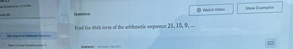 Octoeer 6 at 11.59 PM 
Question Watch Video Show Examples 
) 
Find the 86th term of the arithmetic sequence 21, 15, 9, ... 
Nth Tam of in Arithmetic Sequenco 
Soie to Linear Équation (Lawei 1) Answer Attempt i out of 2