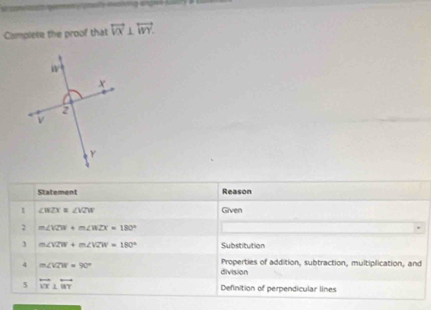 Camplete the proof that overleftrightarrow VX⊥ overleftrightarrow WY.
Statement Reason
1 ∠ WZX≌ ∠ VZW Given
2 m∠ VZW+m∠ WZX=180°
3 m∠ VZW+m∠ VZW=180° Substitution
4 m∠ VZW=90°
Properties of addition, subtraction, multiplication, and
division
5 overleftrightarrow VX⊥ overleftrightarrow WY Definition of perpendicular lines