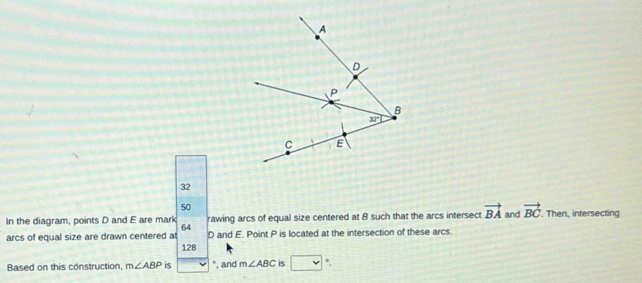 32
50
In the diagram, points D and E are mark rawing arcs of equal size centered at B such that the arcs intersect vector BA and vector BC. Then, intersecting
64
arcs of equal size are drawn centered at 128 D and E. Point P is located at the intersection of these arcs.
Based on this construction, m∠ ABP is *, and m∠ ABC is *,