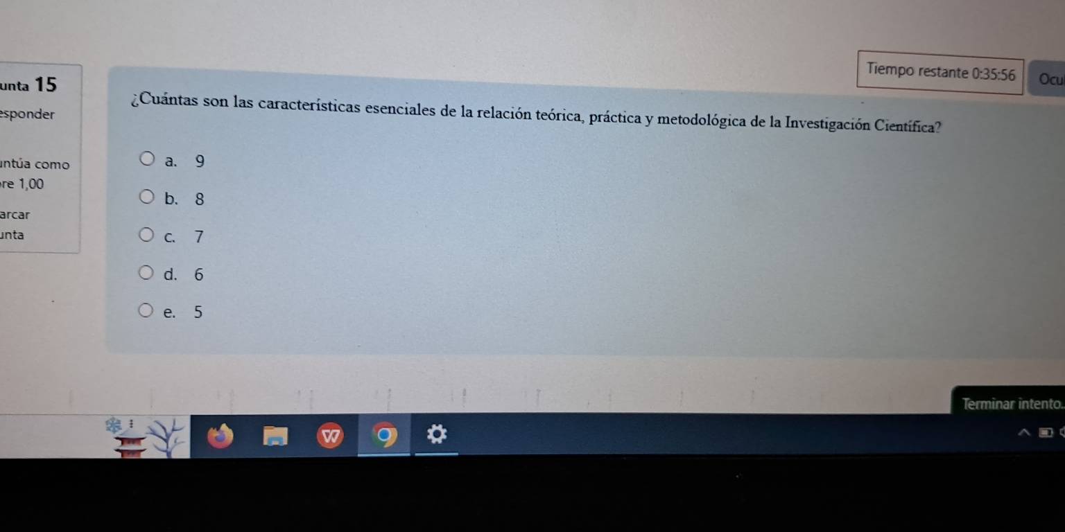 Tiempo restante 0:35:56 Ocu
unta 15
¿Cuántas son las características esenciales de la relación teórica, práctica y metodológica de la Investigación Científica?
esponder
antúa como a. 9
re 1,00
b. 8
arcar
unta c. 7
d. 6
e. 5
Terminar intento.